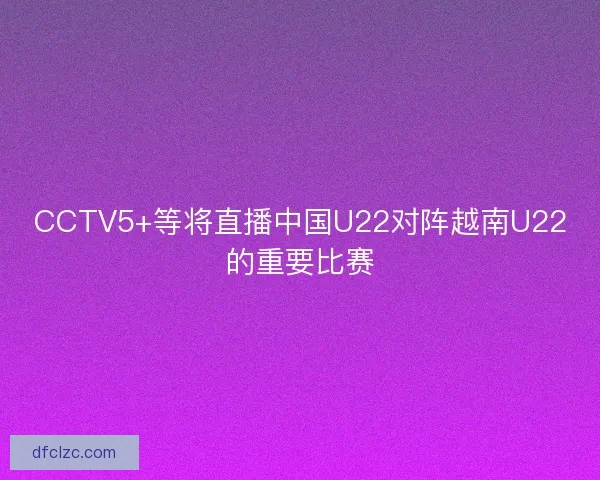 CCTV5+等将直播中国U22对阵越南U22的重要比赛