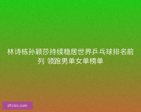 林诗栋孙颖莎持续稳居世界乒乓球排名前列 领跑男单女单榜单