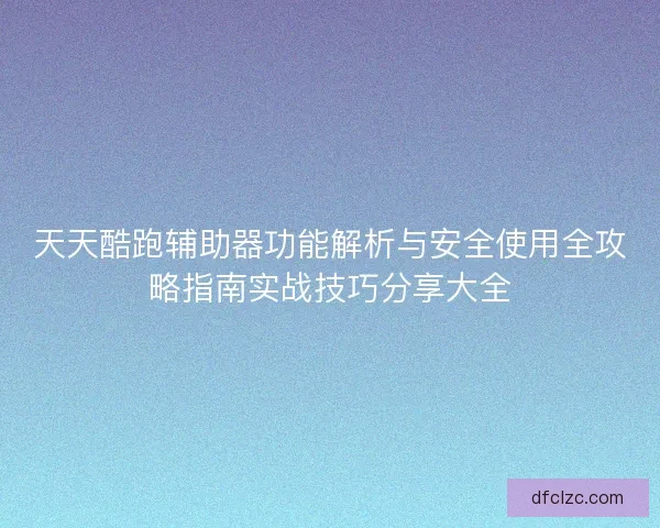 天天酷跑辅助器功能解析与安全使用全攻略指南实战技巧分享大全