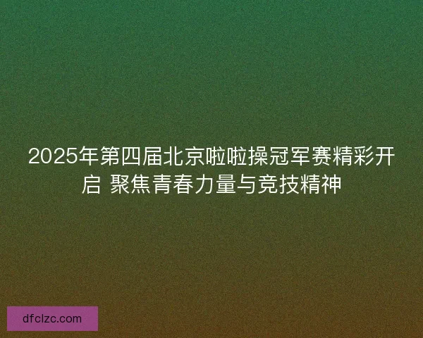 2025年第四届北京啦啦操冠军赛精彩开启 聚焦青春力量与竞技精神
