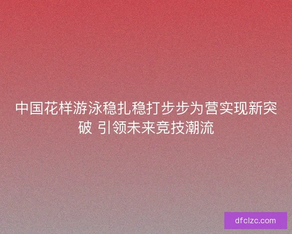 中国花样游泳稳扎稳打步步为营实现新突破 引领未来竞技潮流