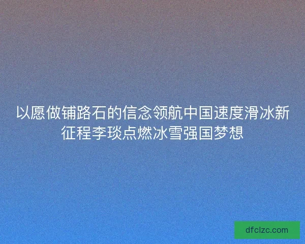 以愿做铺路石的信念领航中国速度滑冰新征程李琰点燃冰雪强国梦想