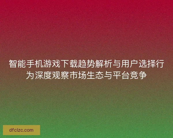 智能手机游戏下载趋势解析与用户选择行为深度观察市场生态与平台竞争