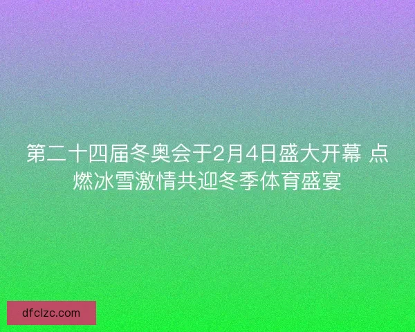 第二十四届冬奥会于2月4日盛大开幕 点燃冰雪激情共迎冬季体育盛宴
