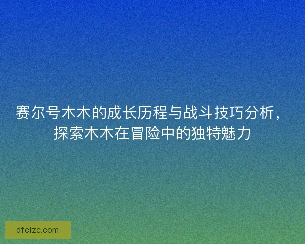 赛尔号木木的成长历程与战斗技巧分析，探索木木在冒险中的独特魅力