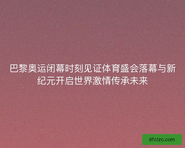 巴黎奥运闭幕时刻见证体育盛会落幕与新纪元开启世界激情传承未来