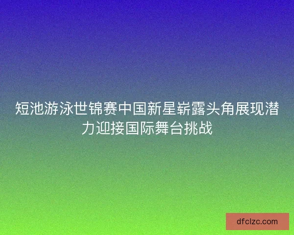 短池游泳世锦赛中国新星崭露头角展现潜力迎接国际舞台挑战