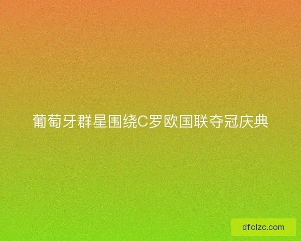 葡萄牙群星围绕C罗欧国联夺冠庆典