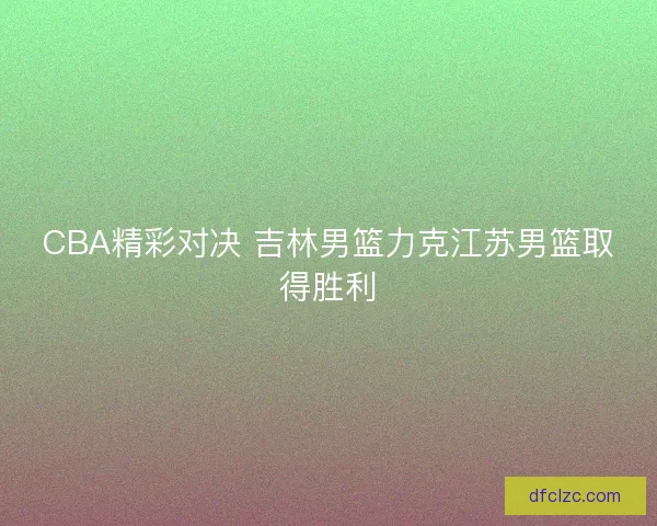CBA精彩对决 吉林男篮力克江苏男篮取得胜利