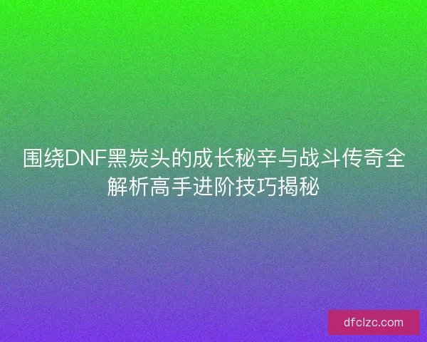 围绕DNF黑炭头的成长秘辛与战斗传奇全解析高手进阶技巧揭秘