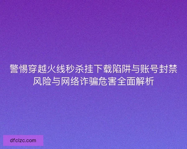 警惕穿越火线秒杀挂下载陷阱与账号封禁风险与网络诈骗危害全面解析