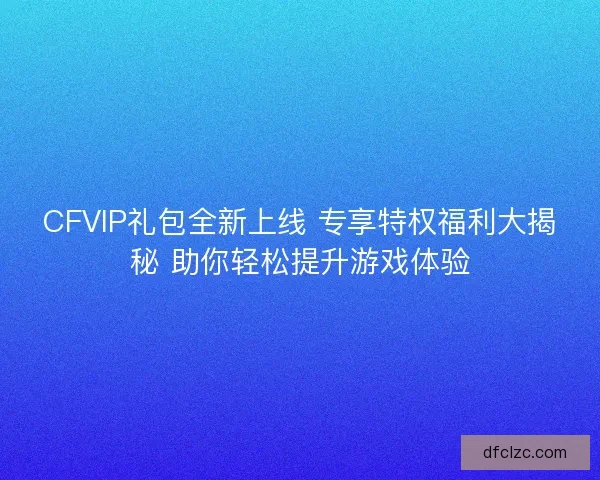 CFVIP礼包全新上线 专享特权福利大揭秘 助你轻松提升游戏体验