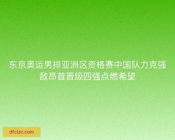 东京奥运男排亚洲区资格赛中国队力克强敌昂首晋级四强点燃希望
