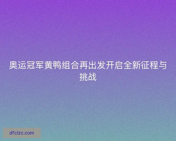 奥运冠军黄鸭组合再出发开启全新征程与挑战