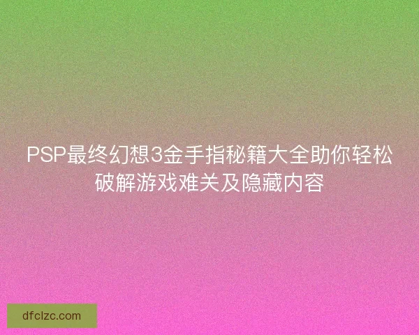 PSP最终幻想3金手指秘籍大全助你轻松破解游戏难关及隐藏内容