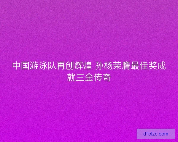 中国游泳队再创辉煌 孙杨荣膺最佳奖成就三金传奇 中国游泳队再创辉煌 孙杨荣膺最佳奖成就三金传奇