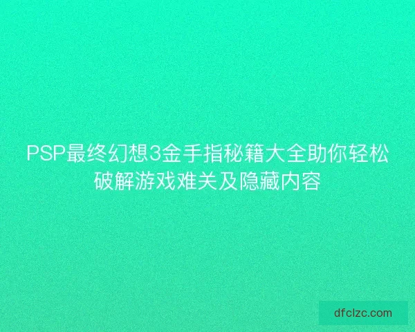 PSP最终幻想3金手指秘籍大全助你轻松破解游戏难关及隐藏内容 PSP最终幻想3金手指秘籍大全助你轻松破解游戏难关及隐藏内容