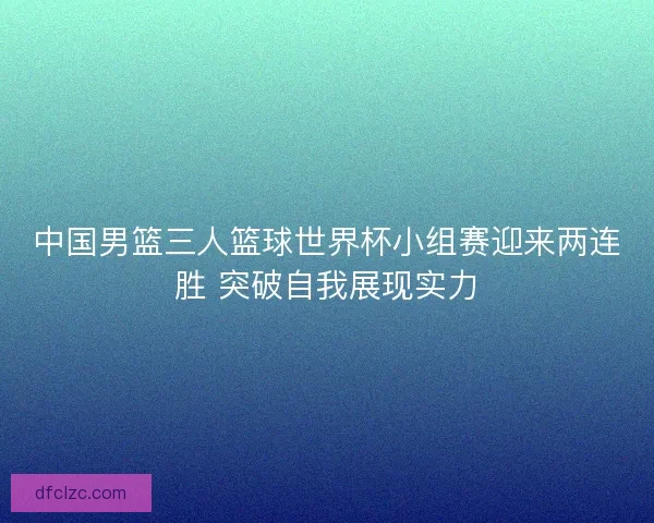 中国男篮三人篮球世界杯小组赛迎来两连胜 突破自我展现实力