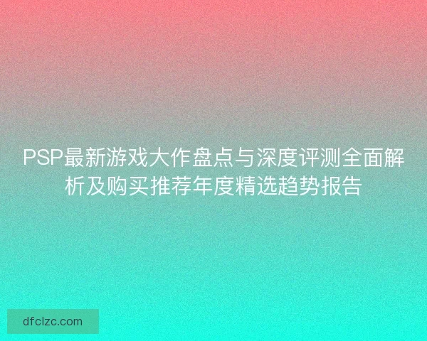 PSP最新游戏大作盘点与深度评测全面解析及购买推荐年度精选趋势报告 PSP最新游戏大作盘点与深度评测全面解析及购买推荐年度精选趋势报告