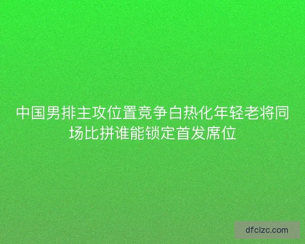 中国男排主攻位置竞争白热化年轻老将同场比拼谁能锁定首发席位