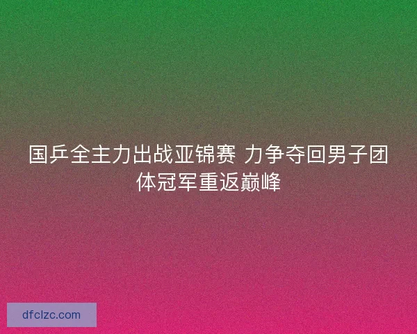国乒全主力出战亚锦赛 力争夺回男子团体冠军重返巅峰