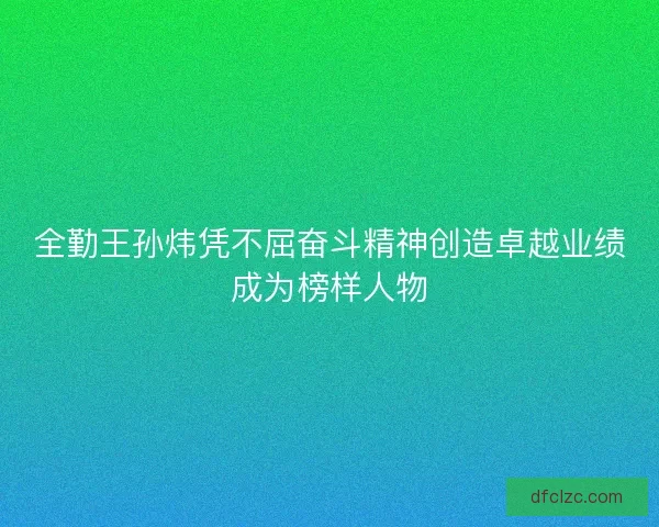 全勤王孙炜凭不屈奋斗精神创造卓越业绩成为榜样人物