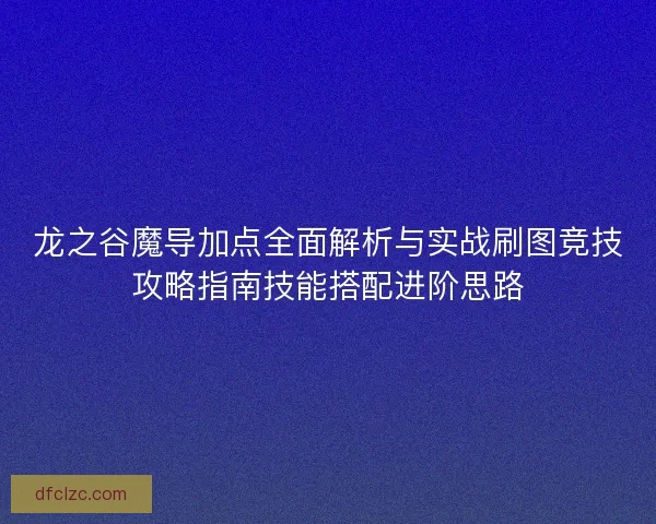 龙之谷魔导加点全面解析与实战刷图竞技攻略指南技能搭配进阶思路 龙之谷魔导加点全面解析与实战刷图竞技攻略指南技能搭配进阶思路