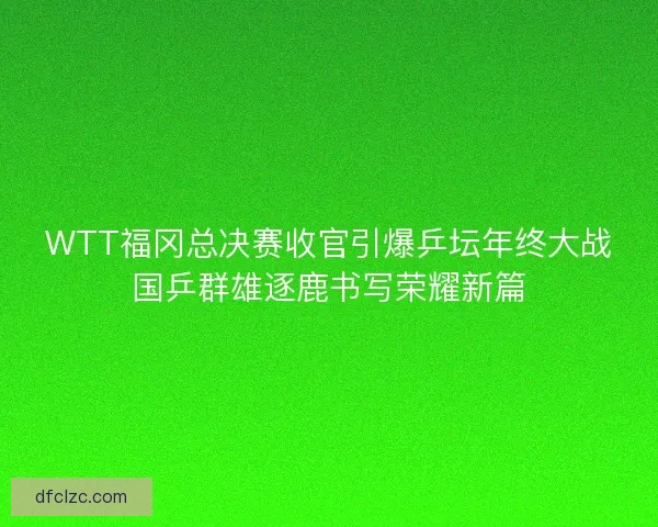 WTT福冈总决赛收官引爆乒坛年终大战国乒群雄逐鹿书写荣耀新篇