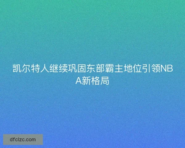 凯尔特人继续巩固东部霸主地位引领NBA新格局 凯尔特人继续巩固东部霸主地位引领NBA新格局
