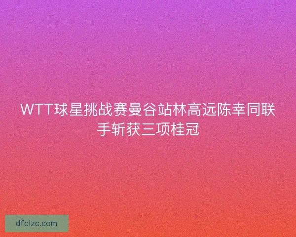 WTT球星挑战赛曼谷站林高远陈幸同联手斩获三项桂冠 WTT球星挑战赛曼谷站林高远陈幸同联手斩获三项桂冠