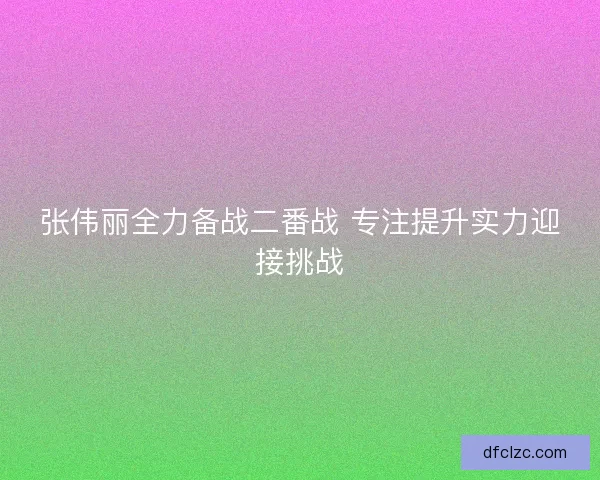 张伟丽全力备战二番战 专注提升实力迎接挑战