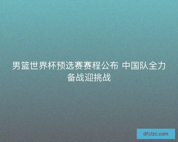 男篮世界杯预选赛赛程公布 中国队全力备战迎挑战